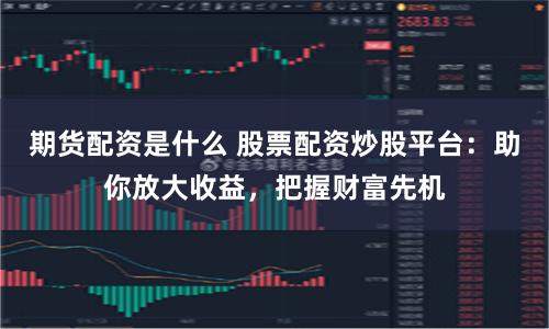 期货配资是什么 股票配资炒股平台：助你放大收益，把握财富先机
