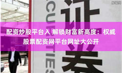 配资炒股平台入 解锁财富新高度：权威股票配资网平台网址大公开