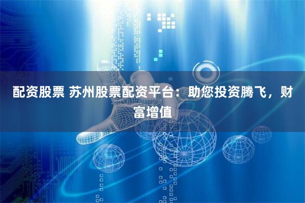 配资股票 苏州股票配资平台：助您投资腾飞，财富增值
