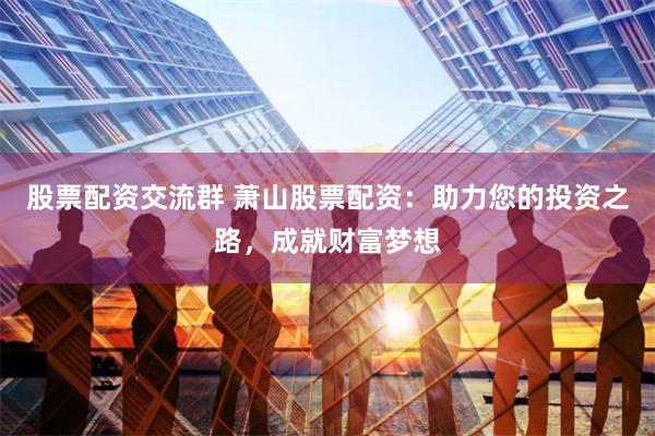 股票配资交流群 萧山股票配资：助力您的投资之路，成就财富梦想