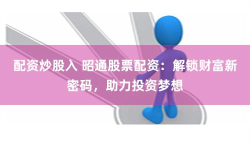 配资炒股入 昭通股票配资：解锁财富新密码，助力投资梦想