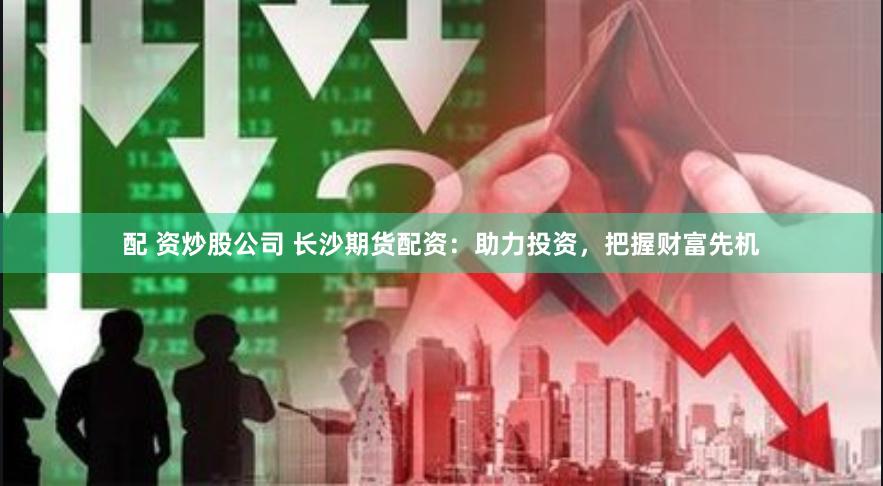 配 资炒股公司 长沙期货配资：助力投资，把握财富先机