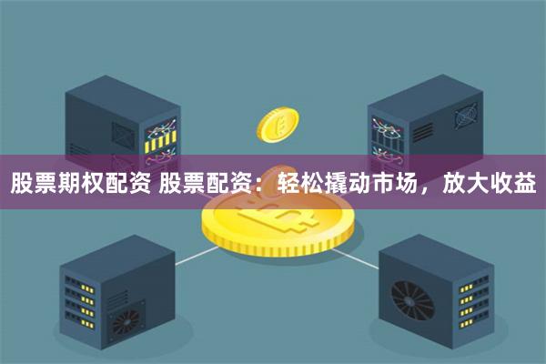股票期权配资 股票配资：轻松撬动市场，放大收益