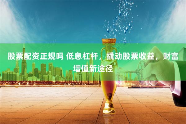 股票配资正规吗 低息杠杆，撬动股票收益，财富增值新途径