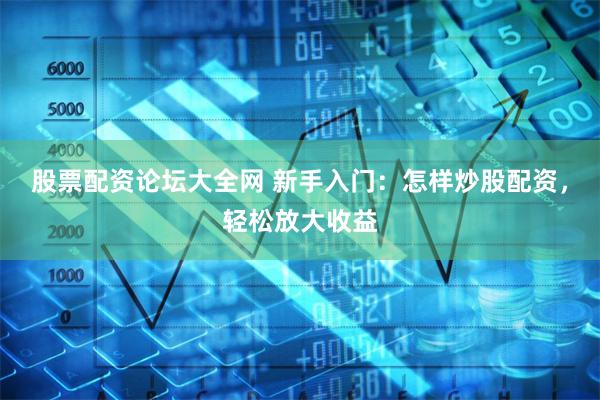 股票配资论坛大全网 新手入门：怎样炒股配资，轻松放大收益