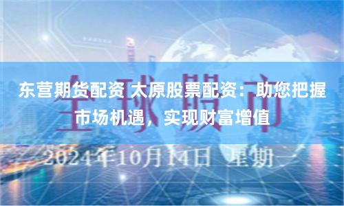 东营期货配资 太原股票配资:助您把握市场机遇,实现财富增值