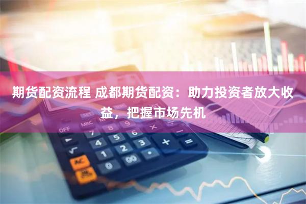 期货配资流程 成都期货配资：助力投资者放大收益，把握市场先机