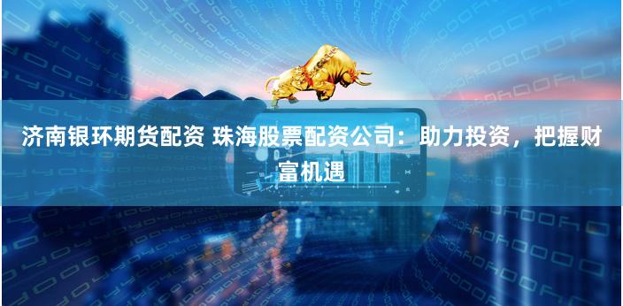 济南银环期货配资 珠海股票配资公司：助力投资，把握财富机遇