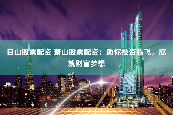 白山股票配资 萧山股票配资：助你投资腾飞，成就财富梦想