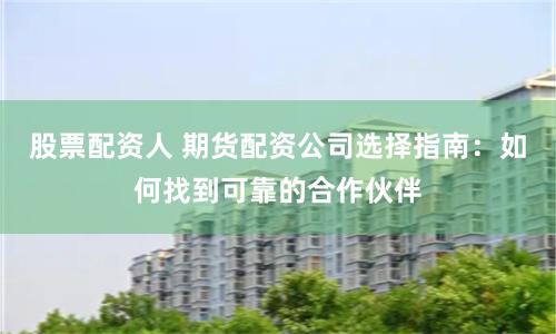 股票配资人 期货配资公司选择指南：如何找到可靠的合作伙伴