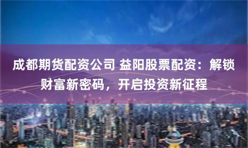 成都期货配资公司 益阳股票配资：解锁财富新密码，开启投资新征程