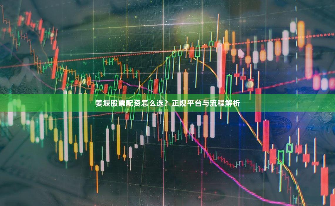姜堰股票配资怎么选？正规平台与流程解析