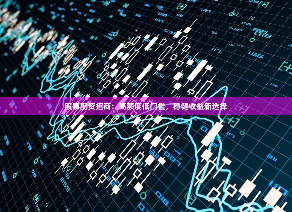 股票配资招商：高额度低门槛，稳健收益新选择