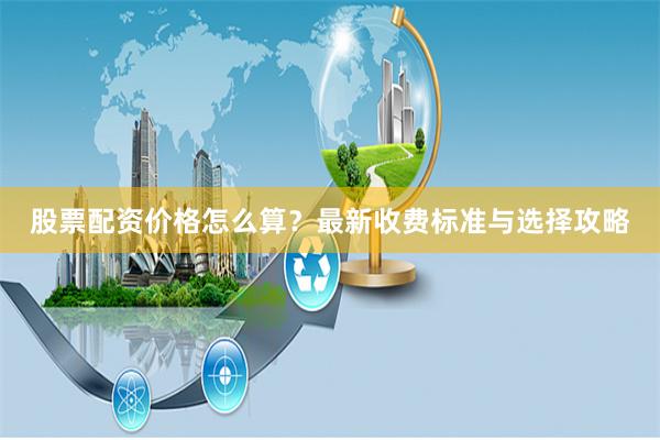 股票配资价格怎么算?最新收费标准与选择攻略