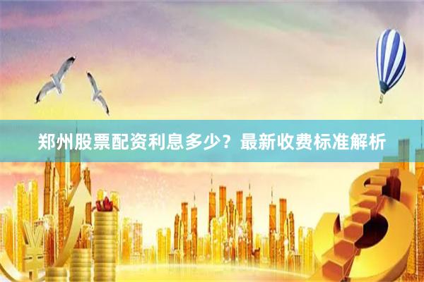 郑州股票配资利息多少？最新收费标准解析